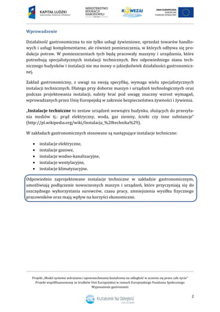Projekt „Model systemu wdrażania i upowszechniania kształcenia na odległość w uczeniu się przez całe życie”
Projekt współfinansowany ze środków Unii Europejskiej w ramach Europejskiego Funduszu Społecznego
Wyposażenie gastronomii
2
Wprowadzenie
Działalność gastronomiczna to nie tylko usługi żywieniowe, sprzedaż towarów handlo-
wych i usługi komplementarne, ale również pomieszczenia, w których odbywa się pro-
dukcja potraw. W pomieszczeniach tych będą pracowały maszyny i urządzenia, które
potrzebują specjalistycznych instalacji technicznych. Bez odpowiedniego stanu tech-
nicznego budynków i instalacji nie ma mowy o jakiejkolwiek działalności gastronomicz-
nej.
Zakład gastronomiczny, z uwagi na swoją specyfikę, wymaga wielu specjalistycznych
instalacji technicznych. Dlatego przy doborze maszyn i urządzeń technologicznych oraz
podczas projektowania instalacji, należy brać pod uwagę znaczny wzrost wymagań,
wprowadzanych przez Unię Europejską w zakresie bezpieczeństwa żywności i żywienia.
„Instalacje techniczne to zestaw urządzeń wewnątrz budynku, służących do przesyła-
nia mediów tj.: prąd elektryczny, woda, gaz ziemny, ścieki czy inne substancje”
(http://pl.wikipedia.org/wiki/Instalacja_%28technika%29).
W zakładach gastronomicznych stosowane są następujące instalacje techniczne:
 instalacje elektryczne,
 instalacje gazowe,
 instalacje wodno-kanalizacyjne,
 instalacje wentylacyjne,
 instalacje klimatyzacyjne.
Odpowiednio zaprojektowane instalacje techniczne w zakładzie gastronomicznym,
umożliwiają podłączenie nowoczesnych maszyn i urządzeń, które przyczyniają się do
oszczędnego wykorzystania surowców, czasu pracy, zmniejszenia wysiłku fizycznego
pracowników oraz mają wpływ na korzyści ekonomiczne.
 