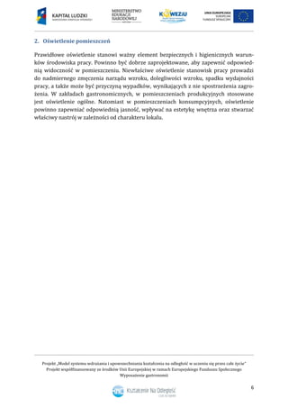 Projekt „Model systemu wdrażania i upowszechniania kształcenia na odległość w uczeniu się przez całe życie”
Projekt współfinansowany ze środków Unii Europejskiej w ramach Europejskiego Funduszu Społecznego
Wyposażenie gastronomii
6
Oświetlenie pomieszczeń2.
Prawidłowe oświetlenie stanowi ważny element bezpiecznych i higienicznych warun-
ków środowiska pracy. Powinno być dobrze zaprojektowane, aby zapewnić odpowied-
nią widoczność w pomieszczeniu. Niewłaściwe oświetlenie stanowisk pracy prowadzi
do nadmiernego zmęczenia narządu wzroku, dolegliwości wzroku, spadku wydajności
pracy, a także może być przyczyną wypadków, wynikających z nie spostrzeżenia zagro-
żenia. W zakładach gastronomicznych, w pomieszczeniach produkcyjnych stosowane
jest oświetlenie ogólne. Natomiast w pomieszczeniach konsumpcyjnych, oświetlenie
powinno zapewniać odpowiednią jasność, wpływać na estetykę wnętrza oraz stwarzać
właściwy nastrój w zależności od charakteru lokalu.
 