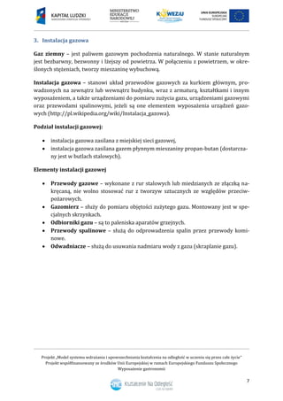 Projekt „Model systemu wdrażania i upowszechniania kształcenia na odległość w uczeniu się przez całe życie”
Projekt współfinansowany ze środków Unii Europejskiej w ramach Europejskiego Funduszu Społecznego
Wyposażenie gastronomii
7
Instalacja gazowa3.
Gaz ziemny – jest paliwem gazowym pochodzenia naturalnego. W stanie naturalnym
jest bezbarwny, bezwonny i lżejszy od powietrza. W połączeniu z powietrzem, w okre-
ślonych stężeniach, tworzy mieszaninę wybuchową.
Instalacja gazowa – stanowi układ przewodów gazowych za kurkiem głównym, pro-
wadzonych na zewnątrz lub wewnątrz budynku, wraz z armaturą, kształtkami i innym
wyposażeniem, a także urządzeniami do pomiaru zużycia gazu, urządzeniami gazowymi
oraz przewodami spalinowymi, jeżeli są one elementem wyposażenia urządzeń gazo-
wych (http://pl.wikipedia.org/wiki/Instalacja_gazowa).
Podział instalacji gazowej:
 instalacja gazowa zasilana z miejskiej sieci gazowej,
 instalacja gazowa zasilana gazem płynnym mieszaniny propan-butan (dostarcza-
ny jest w butlach stalowych).
Elementy instalacji gazowej
 Przewody gazowe – wykonane z rur stalowych lub miedzianych ze złączką na-
kręcaną, nie wolno stosować rur z tworzyw sztucznych ze względów przeciw-
pożarowych.
 Gazomierz – służy do pomiaru objętości zużytego gazu. Montowany jest w spe-
cjalnych skrzynkach.
 Odbiorniki gazu – są to paleniska aparatów grzejnych.
 Przewody spalinowe – służą do odprowadzenia spalin przez przewody komi-
nowe.
 Odwadniacze – służą do usuwania nadmiaru wody z gazu (skraplanie gazu).
 