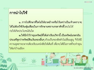 การนาไปใช้
๑. การไปศึกษาที่ใดไม่ให้อวดอ้างหรือไว้ยศว่าเป็นเจ้าเพราะจะ
ได้ไม่ต้องใช้เงินฟุ่มเฟือยในการรักษายศถาบรรดาศักดิ์โดยไม่ได้
ก่อให้เกิดประโยชน์อันใด
๒.ให้นึกไว้ว่าทุนทรัพย์ที่ได้เล่าเรียนวิชานี้ เป็นทรัพย์มรดกอัน
ประเสริฐกว่าทรัพย์สินเงินทองอื่นๆ ด้วยเป็นของติดตัวไม่เสื่อมสูญ จึงให้มี
ความอุตสาหะพากเพียรเรียนหนังสือให้เต็มที่ เพื่อจะได้มีโอกาสที่จะทาคุณ
ให้แก่บ้านเมือง
 