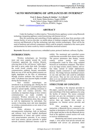 ISSN: 2278 – 1323
                     International Journal of Advanced Research in Computer Engineering & Technology
                                                                         Volume 1, Issue 4, June 2012


    “AUTO MONITORING OF APPLIANCES BY INTERNET”
                         Vivek N. Katare, Pradeep B. Dahikar 1, S.J. Dhoble2
                              K.R. Pandav Mahavidyalaya, Nagpur 440009
                          1
                            Kamla Nehru College, Nagpur 440009 (M.S.) India
                                  2
                                    Dept. of Physics, RTMNU, Nagpur.
           Email: - viveknkatare@gmail.com

                                            ABSTRACT
            Under the heading it is abbreviated as ―Networked home appliance system using Bluetooth
   technology integrating appliance control/monitoring with Internet service‖
            Here the monitoring and controlling of home appliances can be done from anywhere with
   internet facility of service provider via mobile phone or desktop computer and high quality trans
   receivers and Bluetooth or Zig Bee technology and other wireless technologies. There will be the
   need of hardware and software components which could be properly composed at the source point
   and destination for better results by which it establishes atomized scenario.

   Keywords: Bluetooth; trancreceiverce; embedded system; protocol; hardware; software; Zig Bee.

INTRODUCTION:                                        exhibit. The monitored and controlled system
                                                     could become accessible from almost anywhere.
         Wireless technologies are becoming          The process parameters data display, remote
more and more popular around the world.              control,    system     testing   and      system
Consumers appreciate the wireless lifestyle,         reconfiguration could be done using standard
relieving them of the well known ―cable chaos‖       browsers on workstation computers. That allows
that tend to grow under their desk. Nowadays,        us to use large screens, menus, buttons, and on-
the world would virtually stop if wireless           line helps, instead of simple alphanumeric
communication suddenly became unavailable.           displays usually connected to such embedded
Both our way of life and the global economy are      devices. The bridge between distributed sensors
highly dependent on the flow of information          on one side and other side could be embedded
through wireless mediums like television and         web servers. They are low cost devices which
radio. Cell phones have become highly available      allow us to use standards network protocols like
during the last decade. [1]                          TCP/IP and HTTP [3]
         New      wireless    technologies    are
introduced at an increasing rate. During the last    STRUCTURE OF CONCEPT:
few years the IEEE 802.11 [2] technologies have
                                                              According to the structure provided in
started to spread rapidly, enabling consumers to
                                                     this paper, a person can handle (i.e. monitoring
set up their own wireless networks. This
                                                     and controlling) of the home appliances by using
constitutes an important change in how wireless
                                                     the facility of internet. The source command
communications are made available to
                                                     provider can give the command to control the
consumers. Wireless networks are no longer
                                                     appliances at destination. Trough the internet
provided by big corporations alone, they can just
                                                     service then get transfer from source to
as well be implemented by individuals. Our
                                                     destination via. Internet service provider and
society is becoming more and more dependent
                                                     WAN.
on wireless communications as new areas of use
                                                              After accepting the command or
are introduced.
                                                     instruction, a Bluetooth device connected to the
         Today, advances in sensors, and
                                                     machine at destination will work as a transmitter
microprocessors technology, both on hardware
                                                     of the signal and due to this the Bluetooth device
and software level, have enabled distributed
                                                     fixed at the appliance control section will work
implementation of sensor and control actions
                                                     as receiver simultaneously
over sensor/actuators networks. If we connect
                                                              Monitoring and control system based on
such local sensors, private networks to global
                                                     simple 1- wire sensor local private network and
network (internet) additional features could be
                                                     embedded web servers are presented, detail

                                                                                                  182
                                    All Rights Reserved © 2012 IJARCET
 