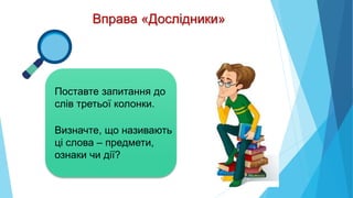 Вправа «Дослідники»
Поставте запитання до
слів третьої колонки.
Визначте, що називають
ці слова – предмети,
ознаки чи дії?
 