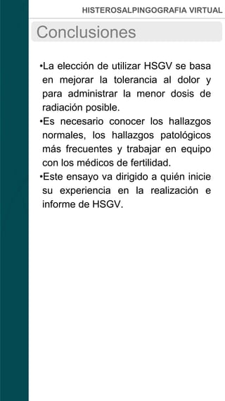 HISTEROSALPINGOGRAFIA VIRTUAL
•La elección de utilizar HSGV se basa
en mejorar la tolerancia al dolor y
para administrar la menor dosis de
radiación posible.
•Es necesario conocer los hallazgos
normales, los hallazgos patológicos
más frecuentes y trabajar en equipo
con los médicos de fertilidad.
•Este ensayo va dirigido a quién inicie
su experiencia en la realización e
informe de HSGV.
Conclusiones
 