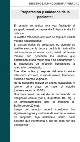 HISTEROSALPINGOGRAFIA VIRTUAL
Preparación y cuidados de la
paciente 1
El estudio se realiza una vez finalizado el
sangrado menstrual (aprox dia 7) hasta el dia 21
del ciclo.
Si existen relaciones sexuales se requiere utilizar
método anticonceptivo.
Si existen dudas de embarazo, no siempre es
posible evacuar la duda y decidir la realización
del estudio en un mismo ciclo, debido al tiempo
mínimo que necesitan los análisis que
determinan si una mujer está o no embarazada 2.
El diagnóstico de infección contraindica la
realización del estudio.
Tres días antes y después del estudio evitar
relaciones sexuales, el uso de óvulos, tampones,
duchas o cremas vaginales.
No es necesario realizar un enema evacuador, ni
retener orina antes de hacer el estudio
(necesarios en la HSGR).
Una hora antes del estudio se recomienda un
analgesico común (por ej ibuprofeno 400 mg) y
un antiespasmódico (por ej Hioscina N-
Butilbromuro 20 mg).
Luego del estudio deberá considerar los
siguientes signos y síntomas de alarma: aumento
de sangrado, flujo maloliente, fiebre, dolor
pelviano que incrementa o que no cede con los
analgesicos.
 