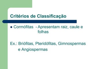 Critérios de Classificação
 Cormófitas - Apresentam raiz, caule e
folhas
Ex.: Briófitas, Pteridófitas, Gimnospermas
e Angiospermas
 