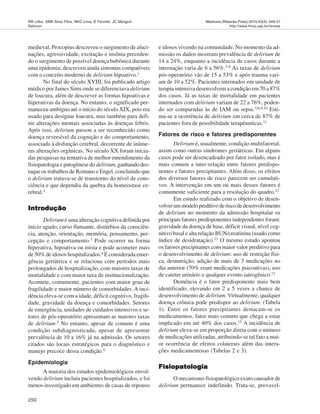 250
Medicina (Ribeirão Preto) 2010;43(3): 249-57
http://www.fmrp.usp.br/revista
RR Lôbo, SRB Silva Filho, NKC Lima, E Ferriolli, JC Moriguti.
Delirium
medieval, Procopius descreveu o surgimento de aluci-
nações, agressividade, excitação e insônia preceden-
do o surgimento de possível doença bubônica durante
uma epidemia; descreveu ainda sintomas compatíveis
com o conceito moderno de delirium hipoativo.1
No final do século XVIII, foi publicado artigo
médico por James Sims onde se diferenciava delirium
de loucura, além de descrever as formas hipoativas e
hiperativas da doença. No entanto, o significado per-
maneceu ambíguo até o início do século XIX, pois era
usado para designar loucura, mas também para defi-
nir alterações mentais associadas às doenças febris.
Após isso, delirium passou a ser reconhecido como
doença reversível da cognição e do comportamento,
associada à disfunção cerebral, decorrente de inúme-
ras alterações orgânicas. No século XX foram inicia-
das pesquisas na tentativa de melhor entendimento da
fisiopatologia e patogênese do delirium, ganhando des-
taque os trabalhos de Romano e Engel, concluindo que
o delirium tratava-se de transtorno do nível de cons-
ciência e que dependia da quebra da homeostase ce-
rebral.2
IntroduçãoIntroduçãoIntroduçãoIntroduçãoIntrodução
Delirium é uma alteração cognitiva definida por
início agudo, curso flutuante, distúrbios da consciên-
cia, atenção, orientação, memória, pensamento, per-
cepção e comportamento.3 Pode ocorrer na forma
hiperativa, hipoativa ou mista e pode acometer mais
de 50% de idosos hospitalizados.4
É considerada emer-
gência geriátrica e se relaciona com períodos mais
prolongados de hospitalização, com maiores taxas de
mortalidade e com maior taxa de institucionalização.
Acomete, comumente, pacientes com maior grau de
fragilidade e maior número de comorbidades. A inci-
dência eleva-se com a idade, déficit cognitivo, fragili-
dade, gravidade da doença e comorbidades. Setores
de emergência, unidades de cuidados intensivos e se-
tores de pós-operatório apresentam as maiores taxas
de delirium.5 No entanto, apesar de comum é uma
condição subdiagnosticada, apesar de apresentar
prevalência de 10 a 16% já na admissão. Os setores
citados são locais estratégicos para o diagnóstico e
manejo precoce dessa condição.6
Epidemiologia
A maioria dos estudos epidemiológicos envol-
vendo delirium incluiu pacientes hospitalizados, e foi
menos investigado em ambientes de casas de repouso
e idosos vivendo na comunidade. No momento da ad-
missão os dados mostram prevalência de delirium de
14 a 24%, enquanto a incidência de casos durante a
internação varia de 6 a 56%.5-8 As taxas de delirium
pós-operatório vão de 15 a 53% e após trauma vari-
am de 10 a 52%. Pacientes internados em unidade de
terapia intensiva desenvolvem a condição em 70 a 87%
dos casos. Já as taxas de mortalidade em pacientes
internados com delirium variam de 22 a 76%, poden-
do ser comparadas às de IAM ou sepse.5,6,9,10
Esti-
ma-se a ocorrência de delirium em cerca de 87% de
pacientes fora de possibilidade terapêuuticas.11
Fatores de risco e fatores predisponentes
Delirium é, usualmente, condição multifatorial,
assim como outras síndromes geriátricas. Em alguns
casos pode ser desencadeado por fator isolado, mas é
mais comum a inter-relação entre fatores predispo-
nentes e fatores precipitantes. Além disso, os efeitos
dos diversos fatores de risco parecem ser cumulati-
vos. A intervenção em um ou mais desses fatores é
comumente suficiente para a resolução do quadro.12
Em estudo realizado com o objetivo de desen-
volverummodelopreditivoderiscodedesenvolvimento
de delirium no momento da admissão hospitalar os
principais fatores predisponentes independentes foram:
gravidade da doença de base, déficit visual, nível cog-
nitivo basal e alta relação BUN/creatinina (usado como
índice de desidratação).13
O mesmo estudo apontou
os fatores precipitantes com maior valor preditivo para
o desenvolvimento de delirium: uso de restrição físi-
ca, desnutrição, adição de mais de 3 medicações no
dia anterior (70% eram medicações psicoativas), uso
de cateter urinário e qualquer evento iatrogênico.13
Demência é o fator predisponente mais bem
identificado, elevando em 2 a 5 vezes a chance de
desenvolvimento de delirium. Virtualmente, qualquer
doença crônica pode predispor ao delirium. (Tabela
1). Entre os fatores precipitantes destacam-se os
medicamentos, fator mais comum que chega a estar
implicado em até 40% dos casos.13
A incidência de
delirium eleva-se em proporção direta com o número
de medicações utilizadas, atribuindo-se tal fato a mai-
or ocorrência de efeitos colaterais além das intera-
ções medicamentosas (Tabelas 2 e 3).
FisiopatologiaFisiopatologiaFisiopatologiaFisiopatologiaFisiopatologia
O mecanismo fisiopatológico exato causador de
delirium permanece indefinido. Trata-se, provavel-
 