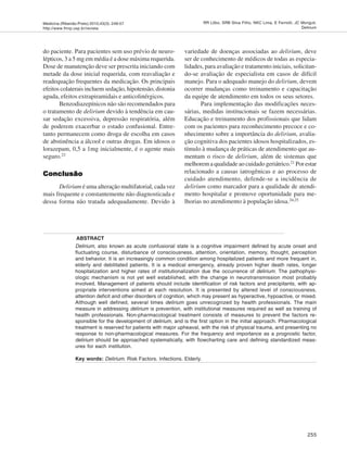 Medicina (Ribeirão Preto) 2010;43(3): 249-57
http://www.fmrp.usp.br/revista
255
RR Lôbo, SRB Silva Filho, NKC Lima, E Ferriolli, JC Moriguti.
Delirium
do paciente. Para pacientes sem uso prévio de neuro-
lépticos, 3 a 5 mg em média é a dose máxima requerida.
Dose de manutenção deve ser prescrita iniciando com
metade da dose inicial requerida, com reavaliação e
readequação frequentes da medicação. Os principais
efeitos colaterais incluem sedação, hipotensão, distonia
aguda, efeitos extrapiramidais e anticolinérgicos.
Benzodiazepínicos não são recomendados para
o tratamento de delirium devido à tendência em cau-
sar sedação excessiva, depressão respiratória, além
de poderem exacerbar o estado confusional. Entre-
tanto permanecem como droga de escolha em casos
de abstinência a álcool e outras drogas. Em idosos o
lorazepam, 0,5 a 1mg inicialmente, é o agente mais
seguro.23
ConclusãoConclusãoConclusãoConclusãoConclusão
Delirium é uma alteração multifatorial, cada vez
mais frequente e constantemente não diagnosticada e
dessa forma não tratada adequadamente. Devido à
variedade de doenças associadas ao delirium, deve
ser de conhecimento de médicos de todas as especia-
lidades, para avaliação e tratamento iniciais, solicitan-
do-se avaliação de especialista em casos de difícil
manejo. Para o adequado manejo do delirium, devem
ocorrer mudanças como treinamento e capacitação
da equipe de atendimento em todos os seus setores.
Para implementação das modificações neces-
sárias, medidas institucionais se fazem necessárias.
Educação e treinamento dos profissionais que lidam
com os pacientes para reconhecimento precoce e co-
nhecimento sobre a importância do delirium, avalia-
ção cognitiva dos pacientes idosos hospitalizados, es-
tímulo à mudança de práticas de atendimento que au-
mentam o risco de delirium, além de sistemas que
melhorem a qualidade ao cuidado geriátrico.21 Por estar
relacionado a causas iatrogênicas e ao processo de
cuidado atendimento, defende-se a incidência de
delirium como marcador para a qualidade de atendi-
mento hospitalar e promove oportunidade para me-
lhorias no atendimento à população idosa.24,25
ABSTRACT
Delirium, also known as acute confusional state is a cognitive impairment defined by acute onset and
fluctuating course, disturbance of consciousness, attention, orientation, memory, thought, perception
and behavior. It is an increasingly common condition among hospitalized patients and more frequent in,
elderly and debilitated patients. It is a medical emergency, already proven higher death rates, longer
hospitalization and higher rates of institutionalization due the occurrence of delirium. The pathophysi-
ologic mechanism is not yet well established, with the change in neurotransmission most probably
involved. Management of patients should include identification of risk factors and precipitants, with ap-
propriate interventions aimed at each resolution. It is presented by altered level of consciousness,
attention deficit and other disorders of cognition, which may present as hyperactive, hypoactive, or mixed.
Although well defined, several times delirium goes unrecognized by health professionals. The main
measure in addressing delirium is prevention, with institutional measures required as well as training of
health professionals. Non-pharmacological treatment consists of measures to prevent the factors re-
sponsible for the development of delirium, and is the first option in the initial approach. Pharmacological
treatment is reserved for patients with major upheaval, with the risk of physical trauma, and presenting no
response to non-pharmacological measures. For the frequency and importance as a prognostic factor,
delirium should be approached systematically, with flowcharting care and defining standardized meas-
ures for each institution.
Key words: Delirium. Risk Factors. Infections. Elderly.
 
