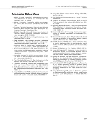 Medicina (Ribeirão Preto) 2010;43(3): 249-57
http://www.fmrp.usp.br/revista
257
RR Lôbo, SRB Silva Filho, NKC Lima, E Ferriolli, JC Moriguti.
Delirium
Referências BibliográficasReferências BibliográficasReferências BibliográficasReferências BibliográficasReferências Bibliográficas
1. Adamis D, Treloar A, Martin FC, Macdonald AJD. A brief re-
view of the history of delirium as a mental disorder. Hist
Psychiatry. 2007; 18: 459-69.
2. Wacker P, Nunes PV, Forlenza OV. Delirium, uma perspec-
tiva histórica. Rev Psiquiatr Clín. (São Paulo). 2005; 32: 97-
103.
3. American Psychiatric Association. Diagnostic and Statistical
Manual of Mental Disorders, 4th edition. Washington, DC:
American Psychiatric Association, 1994.
4. Siddiqi N, House AO, Holmes JD. Occurrence and outcome of
delirium in medical in-patients: a systematic literature re-
view. Age ageing. 2006; 35:350-64.
5. Francis J, Kapoor WN. Delirium in hospitalized elderly. J Gen
Intern Med. 1990;113:941-8.
6. Élie M, Rousseau F, Cole M, Primeau F, McCusker J, Bellavance
F. Prevalence and detection of delirium in elderly emer-
gency department patients. CMAJ 2000; 163: 977-81.
7. Francis J, Martin D, Kapoor WN. A prospective study of
delirium in hospitalized elderly. JAMA. 1990;263:1097-101.
8. McCusker J, Cole M, Dendukuri N, Belzile E, Primeau F. De-
lirium in older medical inpatients and subsequent cognitive
and functional status: a prospective study. CMAJ 2001;
165:575-83.
9. Angles EM, Robinson TN, Biffl WL, Johnson J, Moss M, Tran
ZV, Moore EE. Risk factors for delirium after major trauma.
Am J Surg. 2008; 196:864-70.
10. Pisani MA, McNicoll L, Inouye SK. Cognitive impairment in the
intensive care unit. Clin Chest Med 2003;24:727-37.
11. Casarett D, Inouye SK. Diagnosis and management of de-
lirium near the end of life. Ann Intern Med 2001;135:32-40.
12. Elie M, Cole MG, Primeau FJ, Bellavance F. Delirium risk fac-
tors in elderly hospitalized patients. J Gen Intern Med. 1998;
13:204-12.
13. Inouye SK, Charpentier PA. Precipitating factors for delirium in
hospitalized elderly persons: predictive model and interrela-
tionship with baseline vulnerability. JAMA.1996;275:852-7.
14. Inouye SK. Delirium in Older Persons. N Engl J Med 2006;
354(11):1157-65.
15. Cole MG. Delirium in elderly patients. Am J Geriatr Psychiatry
2004;12:7-21.
16. Sandburg O, Gustafson Y, Brannstrom B, Bucht G. Clinical
Profile of delirium in older patients. J Am Geriatr Soc. 1999;
47:1300-6.
17. Levkoff SE, Evans DA, Liptzin B, Cleary PD, Lipsitz LA, Wetle
TT, et al. Delirium: the occurrence and persistence of symp-
toms among elderly hospitalized patients. Arch Intern Med.
1992; 152:334-40.
18. Broadhurst C, Wilson K. Immunology of delirium: new oppor-
tunities for treatment and research. Br J Psychiatr. 2001;
179:288-9.
19. Rockwood K, Cosway S, Stolee P, Kydd D, Carver D, Jarrett
P, O'Brien B. Increasing the recognition of delirium in elderly
patients. J Am Geriatr Soc. 1994;42:252-6.
20. Cole MG, Dendukuri N, McCusker J, Han L. An empirical study
of different diagnostic criteria for delirium among elderly
medical inpatients. J Neuropsychiatry Clin Neurosci. 2003;
15:200-7.
21. Gleason OC. Delirium. Am Fam Physician. 2003;67:1027-34.
22. Inouye SK, Bogardus ST, Charpentier PA, Leo-Summers L,
Acampora D, Holford TR, Cooney LM. A clinical trial of a
multicomponent intervention to prevent delirium in hospital-
ized older patients. N Engl J Med 1999;340:669-76.
23. Breitbart W, Marotta R, Platt MM, Weisman H, Derevenco M,
Grau C, et al. A double-bind trial of haloperidol, chlorpro-
mazine and lorazepam in the treatment of delirium in hospi-
talized AIDS paients. Am J Psychiatr. 1996;153:231-7.
24. Salvi F, Morichi V, Grilli A, Giorgi R, Spazzafumo L, Polonara S,
et al. A geriatric emergency service for acutely ill elderly
patients: pattern of use and comparison with a conventional
emergency department in Italy. J Am Geriatr Soc. 2008;
56:2131-8.
25. Inouye SK, Schlesinger MF, Lydon TJ. Delirium: a symptom
of how hospital care is failing older persons and a window
to improve quality of hospital care. Am J Med. 1999; 106:
565-73.
 