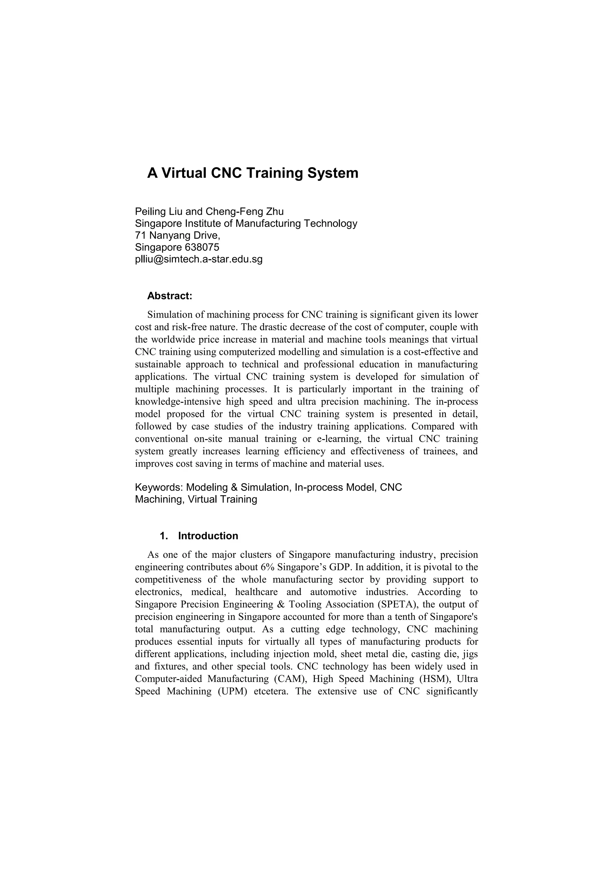 A Virtual CNC Training System
Peiling Liu and Cheng-Feng Zhu
Singapore Institute of Manufacturing Technology
71 Nanyang Drive,
Singapore 638075
plliu@simtech.a-star.edu.sg
Abstract:
Simulation of machining process for CNC training is significant given its lower
cost and risk-free nature. The drastic decrease of the cost of computer, couple with
the worldwide price increase in material and machine tools meanings that virtual
CNC training using computerized modelling and simulation is a cost-effective and
sustainable approach to technical and professional education in manufacturing
applications. The virtual CNC training system is developed for simulation of
multiple machining processes. It is particularly important in the training of
knowledge-intensive high speed and ultra precision machining. The in-process
model proposed for the virtual CNC training system is presented in detail,
followed by case studies of the industry training applications. Compared with
conventional on-site manual training or e-learning, the virtual CNC training
system greatly increases learning efficiency and effectiveness of trainees, and
improves cost saving in terms of machine and material uses.
Keywords: Modeling & Simulation, In-process Model, CNC
Machining, Virtual Training
1. Introduction
As one of the major clusters of Singapore manufacturing industry, precision
engineering contributes about 6% Singapore’s GDP. In addition, it is pivotal to the
competitiveness of the whole manufacturing sector by providing support to
electronics, medical, healthcare and automotive industries. According to
Singapore Precision Engineering & Tooling Association (SPETA), the output of
precision engineering in Singapore accounted for more than a tenth of Singapore's
total manufacturing output. As a cutting edge technology, CNC machining
produces essential inputs for virtually all types of manufacturing products for
different applications, including injection mold, sheet metal die, casting die, jigs
and fixtures, and other special tools. CNC technology has been widely used in
Computer-aided Manufacturing (CAM), High Speed Machining (HSM), Ultra
Speed Machining (UPM) etcetera. The extensive use of CNC significantly
 