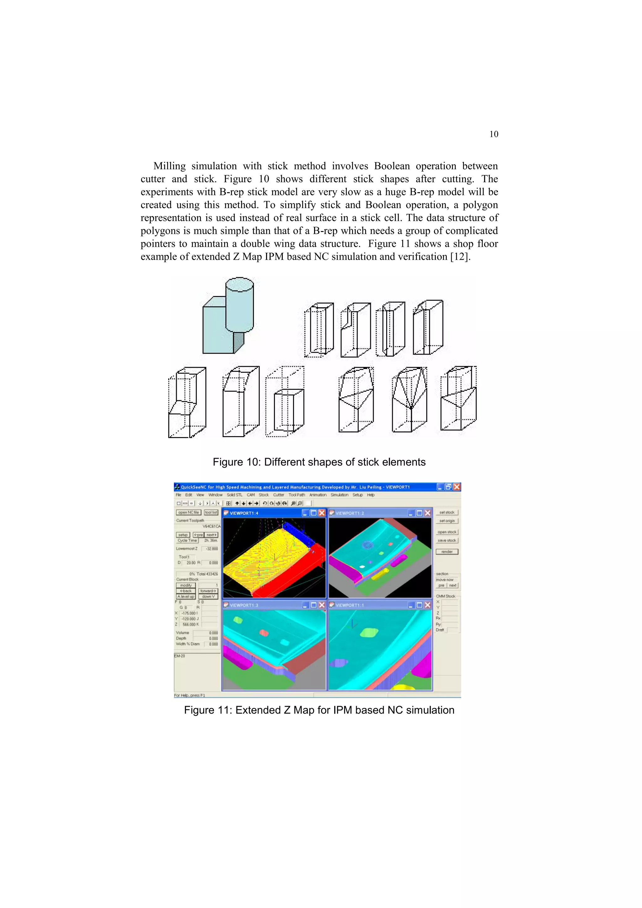 10
Milling simulation with stick method involves Boolean operation between
cutter and stick. Figure 10 shows different stick shapes after cutting. The
experiments with B-rep stick model are very slow as a huge B-rep model will be
created using this method. To simplify stick and Boolean operation, a polygon
representation is used instead of real surface in a stick cell. The data structure of
polygons is much simple than that of a B-rep which needs a group of complicated
pointers to maintain a double wing data structure. Figure 11 shows a shop floor
example of extended Z Map IPM based NC simulation and verification [12].
Figure 10: Different shapes of stick elements
Figure 11: Extended Z Map for IPM based NC simulation
 