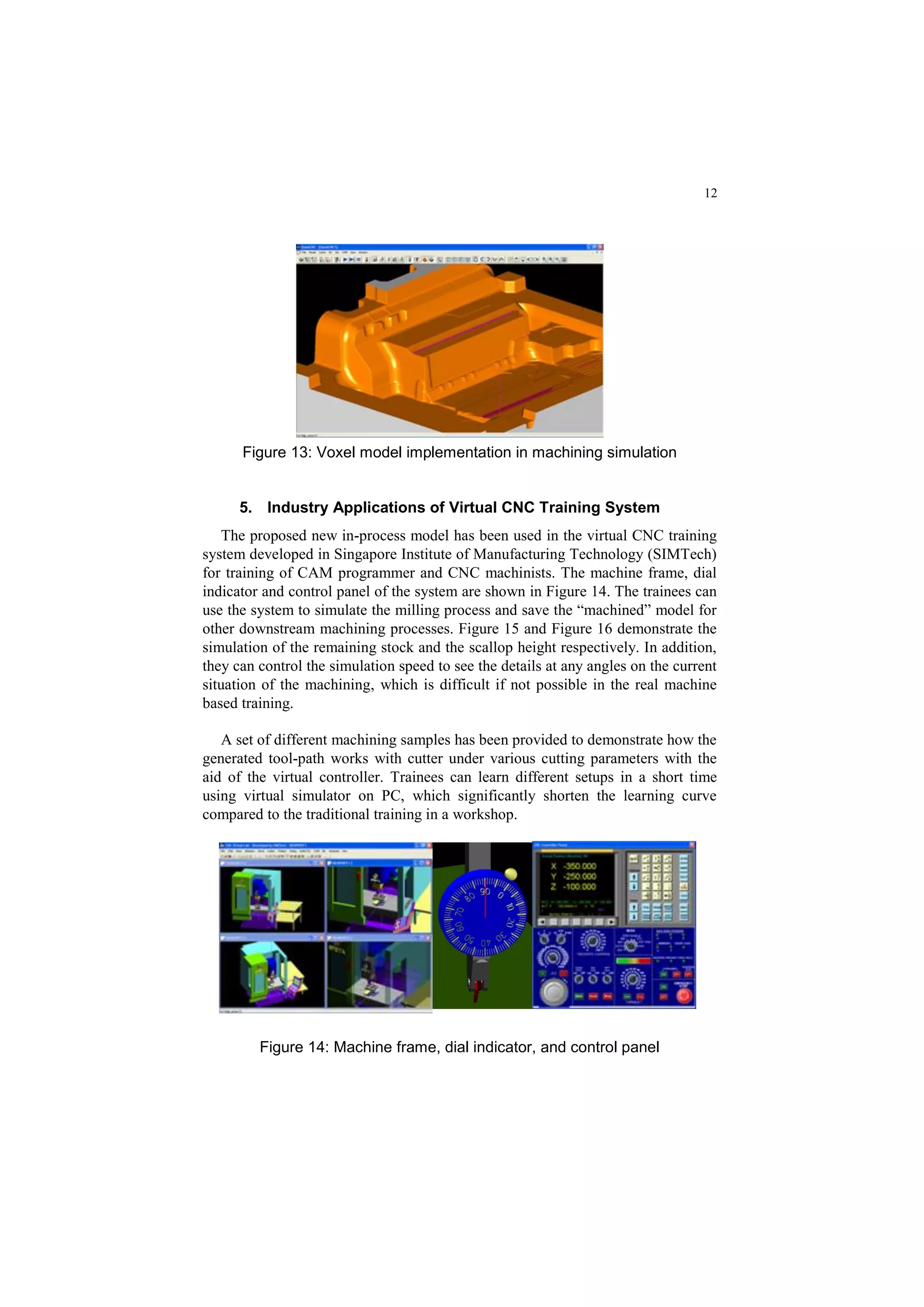 12
Figure 13: Voxel model implementation in machining simulation
5. Industry Applications of Virtual CNC Training System
The proposed new in-process model has been used in the virtual CNC training
system developed in Singapore Institute of Manufacturing Technology (SIMTech)
for training of CAM programmer and CNC machinists. The machine frame, dial
indicator and control panel of the system are shown in Figure 14. The trainees can
use the system to simulate the milling process and save the “machined” model for
other downstream machining processes. Figure 15 and Figure 16 demonstrate the
simulation of the remaining stock and the scallop height respectively. In addition,
they can control the simulation speed to see the details at any angles on the current
situation of the machining, which is difficult if not possible in the real machine
based training.
A set of different machining samples has been provided to demonstrate how the
generated tool-path works with cutter under various cutting parameters with the
aid of the virtual controller. Trainees can learn different setups in a short time
using virtual simulator on PC, which significantly shorten the learning curve
compared to the traditional training in a workshop.
Figure 14: Machine frame, dial indicator, and control panel
 