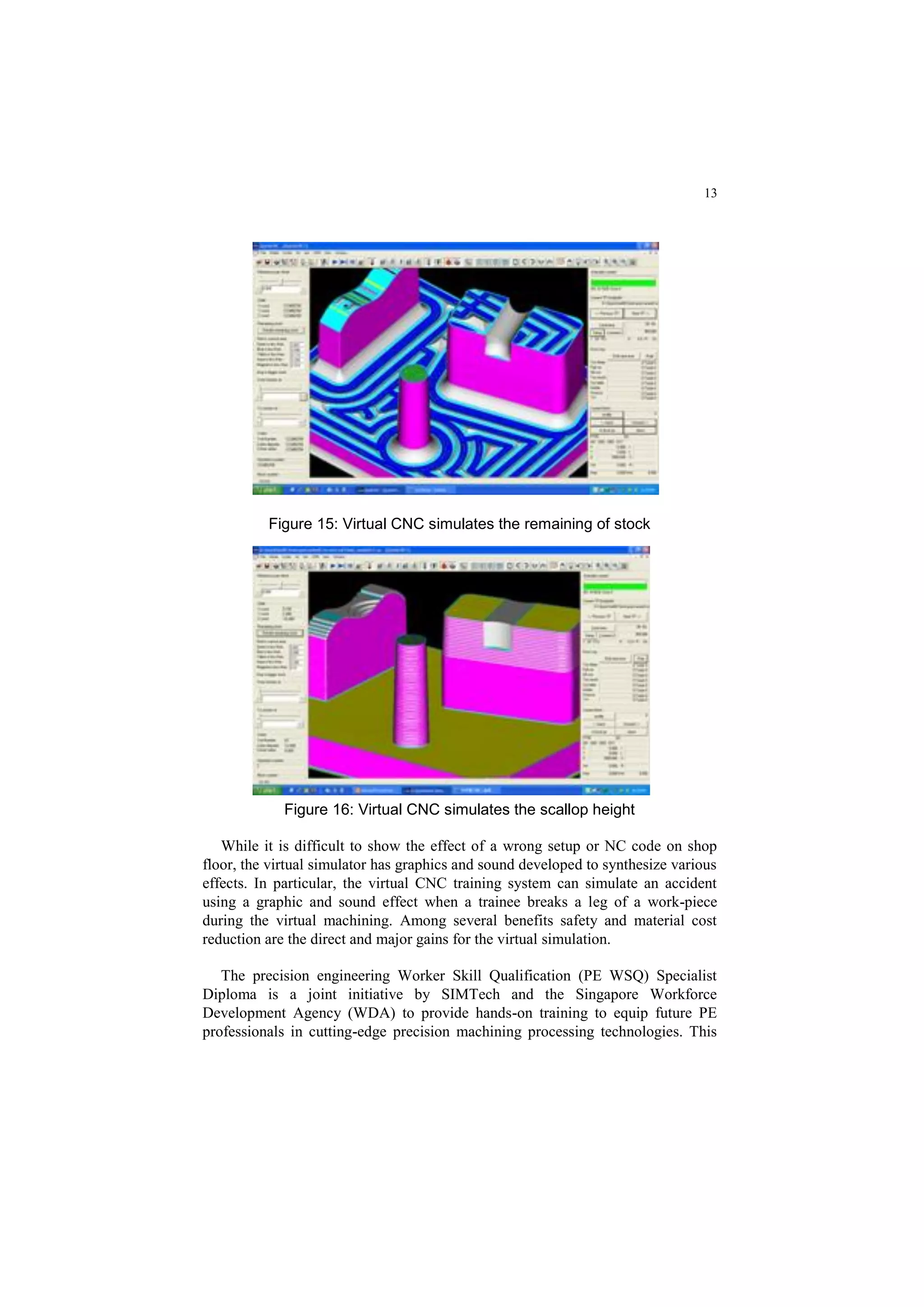 13
Figure 15: Virtual CNC simulates the remaining of stock
Figure 16: Virtual CNC simulates the scallop height
While it is difficult to show the effect of a wrong setup or NC code on shop
floor, the virtual simulator has graphics and sound developed to synthesize various
effects. In particular, the virtual CNC training system can simulate an accident
using a graphic and sound effect when a trainee breaks a leg of a work-piece
during the virtual machining. Among several benefits safety and material cost
reduction are the direct and major gains for the virtual simulation.
The precision engineering Worker Skill Qualification (PE WSQ) Specialist
Diploma is a joint initiative by SIMTech and the Singapore Workforce
Development Agency (WDA) to provide hands-on training to equip future PE
professionals in cutting-edge precision machining processing technologies. This
 