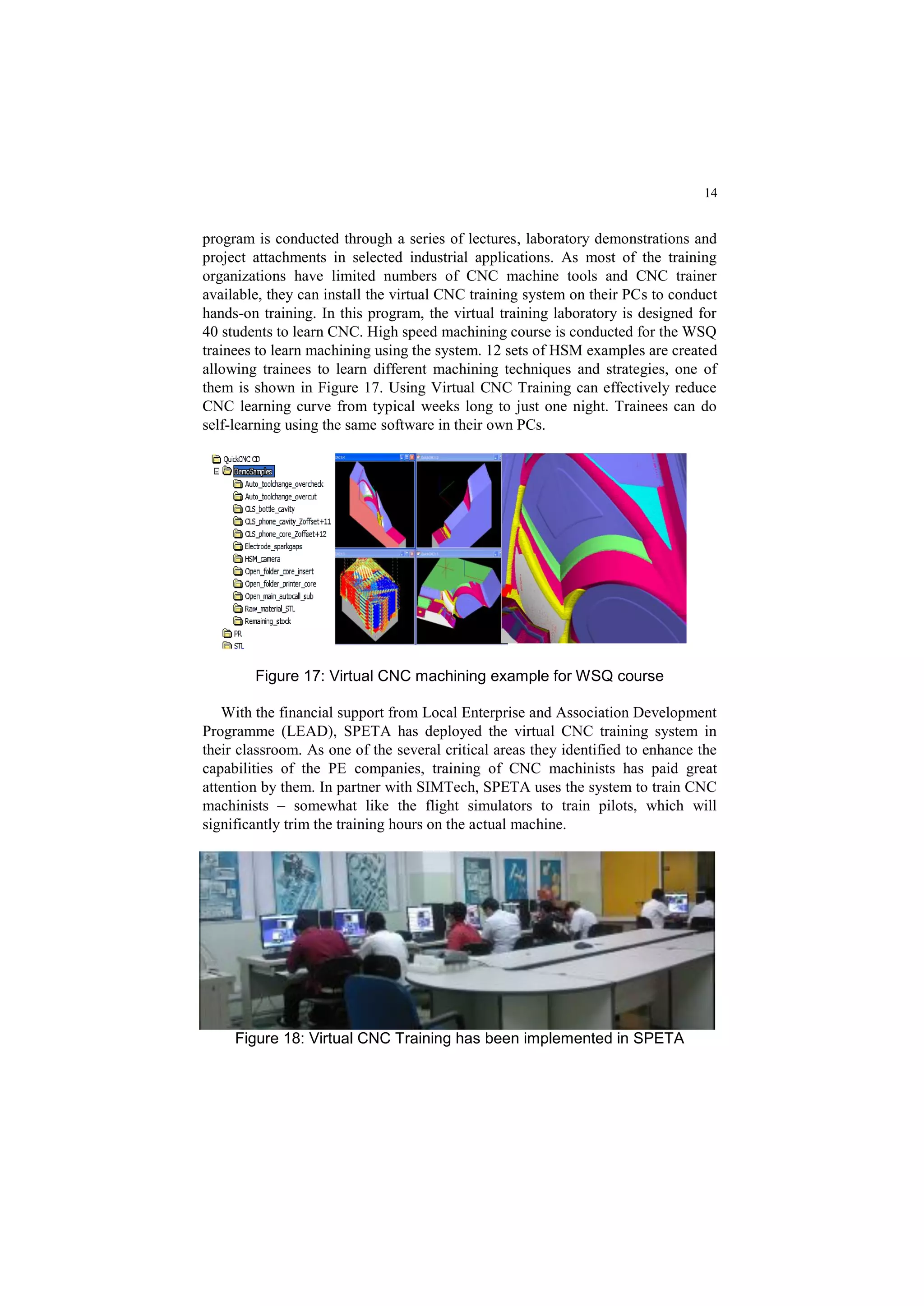14
program is conducted through a series of lectures, laboratory demonstrations and
project attachments in selected industrial applications. As most of the training
organizations have limited numbers of CNC machine tools and CNC trainer
available, they can install the virtual CNC training system on their PCs to conduct
hands-on training. In this program, the virtual training laboratory is designed for
40 students to learn CNC. High speed machining course is conducted for the WSQ
trainees to learn machining using the system. 12 sets of HSM examples are created
allowing trainees to learn different machining techniques and strategies, one of
them is shown in Figure 17. Using Virtual CNC Training can effectively reduce
CNC learning curve from typical weeks long to just one night. Trainees can do
self-learning using the same software in their own PCs.
Figure 17: Virtual CNC machining example for WSQ course
With the financial support from Local Enterprise and Association Development
Programme (LEAD), SPETA has deployed the virtual CNC training system in
their classroom. As one of the several critical areas they identified to enhance the
capabilities of the PE companies, training of CNC machinists has paid great
attention by them. In partner with SIMTech, SPETA uses the system to train CNC
machinists – somewhat like the flight simulators to train pilots, which will
significantly trim the training hours on the actual machine.
Figure 18: Virtual CNC Training has been implemented in SPETA
 