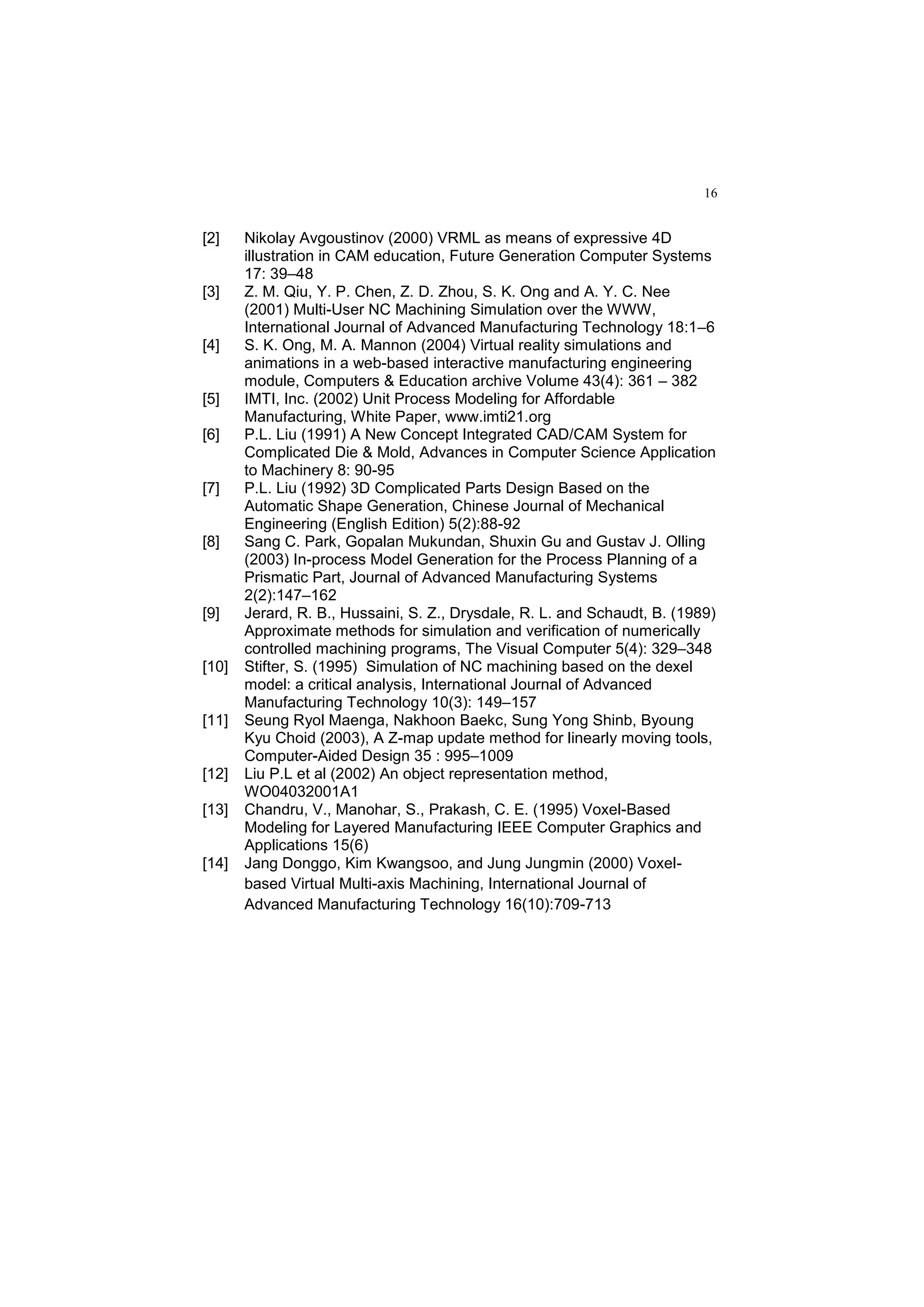 16
[2] Nikolay Avgoustinov (2000) VRML as means of expressive 4D
illustration in CAM education, Future Generation Computer Systems
17: 39–48
[3] Z. M. Qiu, Y. P. Chen, Z. D. Zhou, S. K. Ong and A. Y. C. Nee
(2001) Multi-User NC Machining Simulation over the WWW,
International Journal of Advanced Manufacturing Technology 18:1–6
[4] S. K. Ong, M. A. Mannon (2004) Virtual reality simulations and
animations in a web-based interactive manufacturing engineering
module, Computers & Education archive Volume 43(4): 361 – 382
[5] IMTI, Inc. (2002) Unit Process Modeling for Affordable
Manufacturing, White Paper, www.imti21.org
[6] P.L. Liu (1991) A New Concept Integrated CAD/CAM System for
Complicated Die & Mold, Advances in Computer Science Application
to Machinery 8: 90-95
[7] P.L. Liu (1992) 3D Complicated Parts Design Based on the
Automatic Shape Generation, Chinese Journal of Mechanical
Engineering (English Edition) 5(2):88-92
[8] Sang C. Park, Gopalan Mukundan, Shuxin Gu and Gustav J. Olling
(2003) In-process Model Generation for the Process Planning of a
Prismatic Part, Journal of Advanced Manufacturing Systems
2(2):147–162
[9] Jerard, R. B., Hussaini, S. Z., Drysdale, R. L. and Schaudt, B. (1989)
Approximate methods for simulation and verification of numerically
controlled machining programs, The Visual Computer 5(4): 329–348
[10] Stifter, S. (1995) Simulation of NC machining based on the dexel
model: a critical analysis, International Journal of Advanced
Manufacturing Technology 10(3): 149–157
[11] Seung Ryol Maenga, Nakhoon Baekc, Sung Yong Shinb, Byoung
Kyu Choid (2003), A Z-map update method for linearly moving tools,
Computer-Aided Design 35 : 995–1009
[12] Liu P.L et al (2002) An object representation method,
WO04032001A1
[13] Chandru, V., Manohar, S., Prakash, C. E. (1995) Voxel-Based
Modeling for Layered Manufacturing IEEE Computer Graphics and
Applications 15(6)
[14] Jang Donggo, Kim Kwangsoo, and Jung Jungmin (2000) Voxel-
based Virtual Multi-axis Machining, International Journal of
Advanced Manufacturing Technology 16(10):709-713
 
