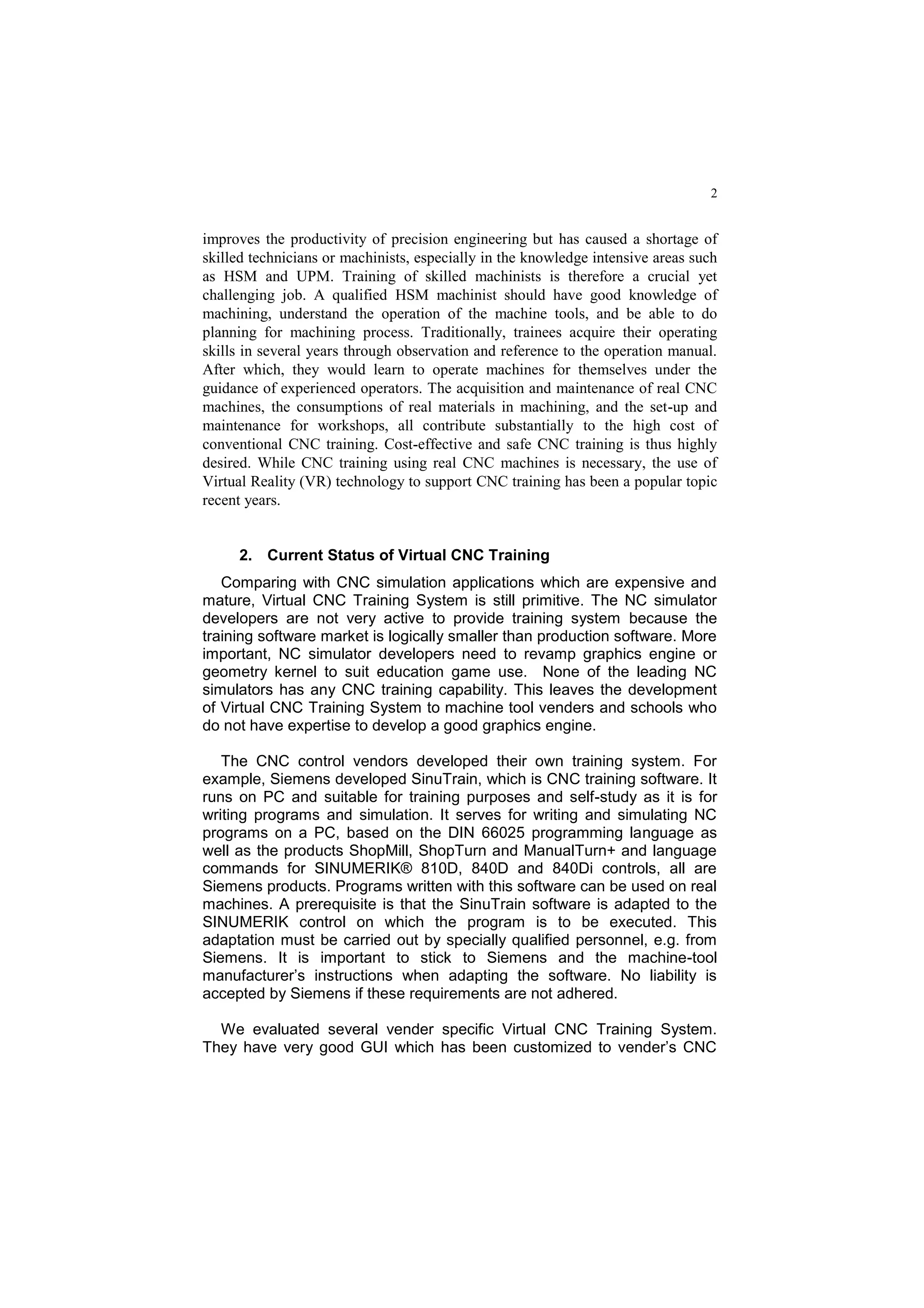 2
improves the productivity of precision engineering but has caused a shortage of
skilled technicians or machinists, especially in the knowledge intensive areas such
as HSM and UPM. Training of skilled machinists is therefore a crucial yet
challenging job. A qualified HSM machinist should have good knowledge of
machining, understand the operation of the machine tools, and be able to do
planning for machining process. Traditionally, trainees acquire their operating
skills in several years through observation and reference to the operation manual.
After which, they would learn to operate machines for themselves under the
guidance of experienced operators. The acquisition and maintenance of real CNC
machines, the consumptions of real materials in machining, and the set-up and
maintenance for workshops, all contribute substantially to the high cost of
conventional CNC training. Cost-effective and safe CNC training is thus highly
desired. While CNC training using real CNC machines is necessary, the use of
Virtual Reality (VR) technology to support CNC training has been a popular topic
recent years.
2. Current Status of Virtual CNC Training
Comparing with CNC simulation applications which are expensive and
mature, Virtual CNC Training System is still primitive. The NC simulator
developers are not very active to provide training system because the
training software market is logically smaller than production software. More
important, NC simulator developers need to revamp graphics engine or
geometry kernel to suit education game use. None of the leading NC
simulators has any CNC training capability. This leaves the development
of Virtual CNC Training System to machine tool venders and schools who
do not have expertise to develop a good graphics engine.
The CNC control vendors developed their own training system. For
example, Siemens developed SinuTrain, which is CNC training software. It
runs on PC and suitable for training purposes and self-study as it is for
writing programs and simulation. It serves for writing and simulating NC
programs on a PC, based on the DIN 66025 programming language as
well as the products ShopMill, ShopTurn and ManualTurn+ and language
commands for SINUMERIK® 810D, 840D and 840Di controls, all are
Siemens products. Programs written with this software can be used on real
machines. A prerequisite is that the SinuTrain software is adapted to the
SINUMERIK control on which the program is to be executed. This
adaptation must be carried out by specially qualified personnel, e.g. from
Siemens. It is important to stick to Siemens and the machine-tool
manufacturer’s instructions when adapting the software. No liability is
accepted by Siemens if these requirements are not adhered.
We evaluated several vender specific Virtual CNC Training System.
They have very good GUI which has been customized to vender’s CNC
 