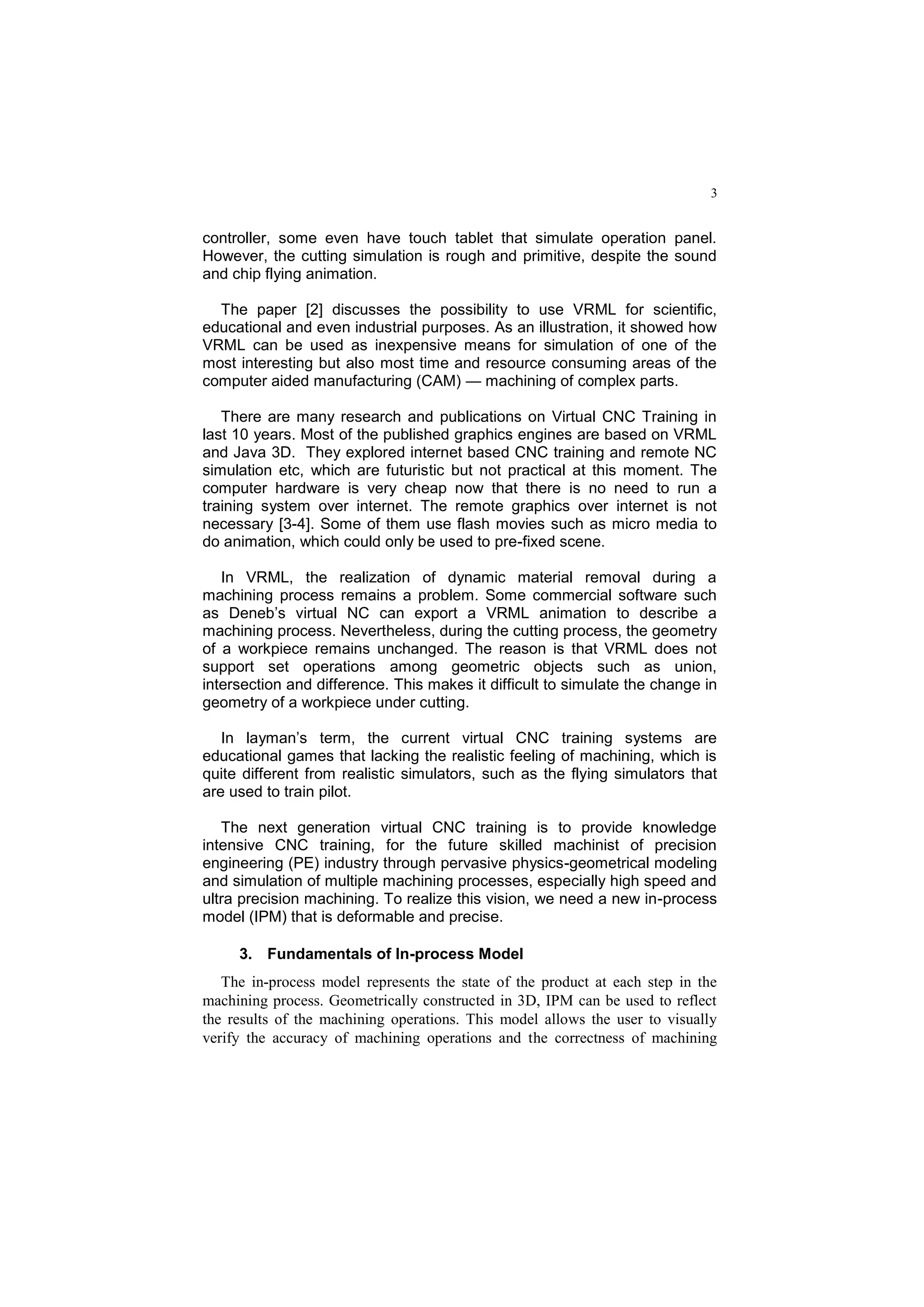 3
controller, some even have touch tablet that simulate operation panel.
However, the cutting simulation is rough and primitive, despite the sound
and chip flying animation.
The paper [2] discusses the possibility to use VRML for scientific,
educational and even industrial purposes. As an illustration, it showed how
VRML can be used as inexpensive means for simulation of one of the
most interesting but also most time and resource consuming areas of the
computer aided manufacturing (CAM) — machining of complex parts.
There are many research and publications on Virtual CNC Training in
last 10 years. Most of the published graphics engines are based on VRML
and Java 3D. They explored internet based CNC training and remote NC
simulation etc, which are futuristic but not practical at this moment. The
computer hardware is very cheap now that there is no need to run a
training system over internet. The remote graphics over internet is not
necessary [3-4]. Some of them use flash movies such as micro media to
do animation, which could only be used to pre-fixed scene.
In VRML, the realization of dynamic material removal during a
machining process remains a problem. Some commercial software such
as Deneb’s virtual NC can export a VRML animation to describe a
machining process. Nevertheless, during the cutting process, the geometry
of a workpiece remains unchanged. The reason is that VRML does not
support set operations among geometric objects such as union,
intersection and difference. This makes it difficult to simulate the change in
geometry of a workpiece under cutting.
In layman’s term, the current virtual CNC training systems are
educational games that lacking the realistic feeling of machining, which is
quite different from realistic simulators, such as the flying simulators that
are used to train pilot.
The next generation virtual CNC training is to provide knowledge
intensive CNC training, for the future skilled machinist of precision
engineering (PE) industry through pervasive physics-geometrical modeling
and simulation of multiple machining processes, especially high speed and
ultra precision machining. To realize this vision, we need a new in-process
model (IPM) that is deformable and precise.
3. Fundamentals of In-process Model
The in-process model represents the state of the product at each step in the
machining process. Geometrically constructed in 3D, IPM can be used to reflect
the results of the machining operations. This model allows the user to visually
verify the accuracy of machining operations and the correctness of machining
 