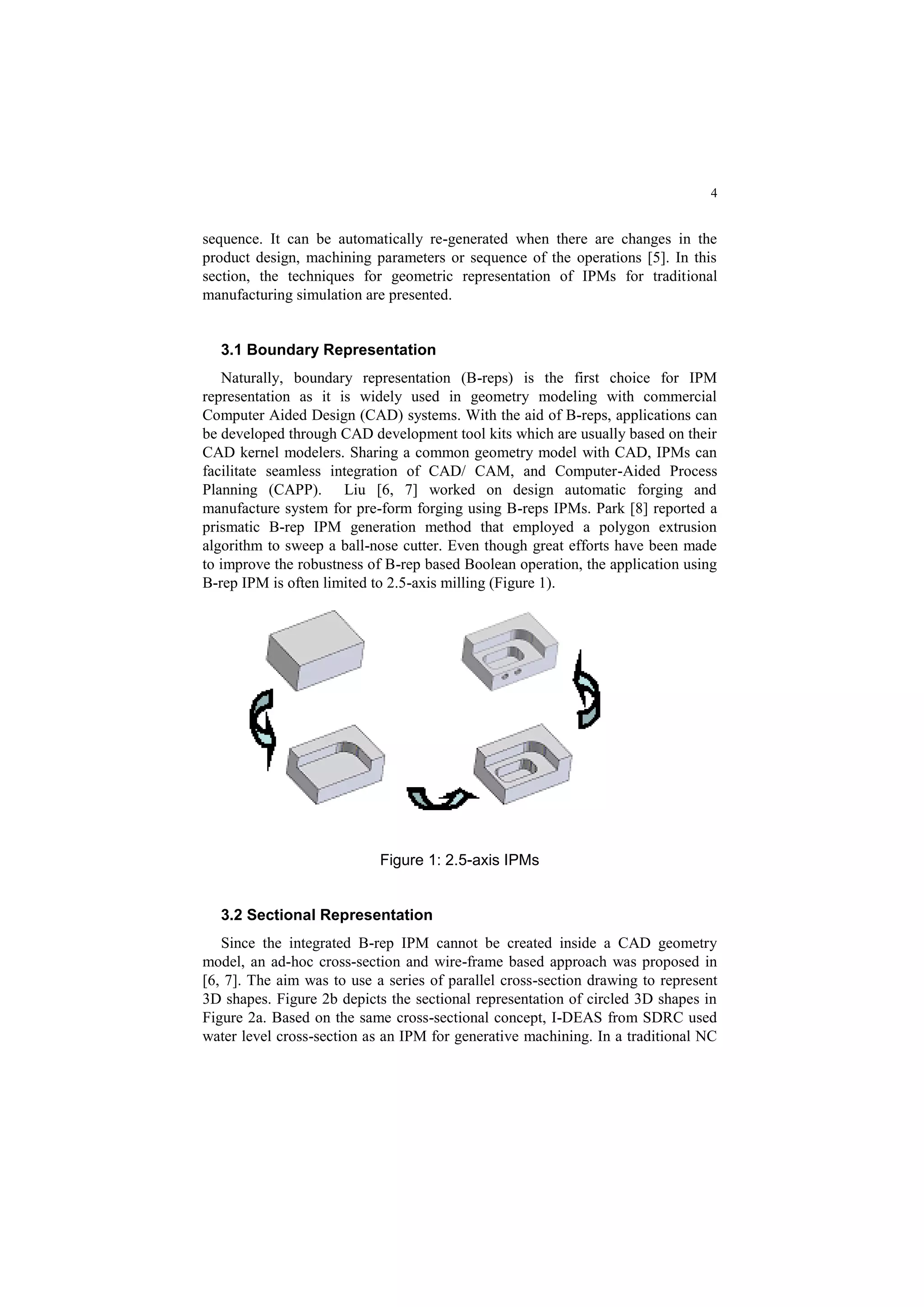 4
sequence. It can be automatically re-generated when there are changes in the
product design, machining parameters or sequence of the operations [5]. In this
section, the techniques for geometric representation of IPMs for traditional
manufacturing simulation are presented.
3.1 Boundary Representation
Naturally, boundary representation (B-reps) is the first choice for IPM
representation as it is widely used in geometry modeling with commercial
Computer Aided Design (CAD) systems. With the aid of B-reps, applications can
be developed through CAD development tool kits which are usually based on their
CAD kernel modelers. Sharing a common geometry model with CAD, IPMs can
facilitate seamless integration of CAD/ CAM, and Computer-Aided Process
Planning (CAPP). Liu [6, 7] worked on design automatic forging and
manufacture system for pre-form forging using B-reps IPMs. Park [8] reported a
prismatic B-rep IPM generation method that employed a polygon extrusion
algorithm to sweep a ball-nose cutter. Even though great efforts have been made
to improve the robustness of B-rep based Boolean operation, the application using
B-rep IPM is often limited to 2.5-axis milling (Figure 1).
Figure 1: 2.5-axis IPMs
3.2 Sectional Representation
Since the integrated B-rep IPM cannot be created inside a CAD geometry
model, an ad-hoc cross-section and wire-frame based approach was proposed in
[6, 7]. The aim was to use a series of parallel cross-section drawing to represent
3D shapes. Figure 2b depicts the sectional representation of circled 3D shapes in
Figure 2a. Based on the same cross-sectional concept, I-DEAS from SDRC used
water level cross-section as an IPM for generative machining. In a traditional NC
 