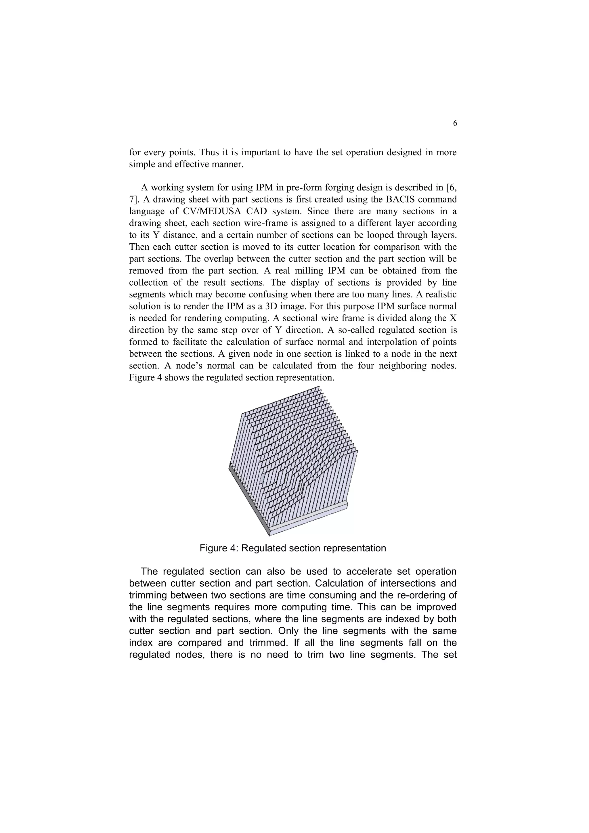 6
for every points. Thus it is important to have the set operation designed in more
simple and effective manner.
A working system for using IPM in pre-form forging design is described in [6,
7]. A drawing sheet with part sections is first created using the BACIS command
language of CV/MEDUSA CAD system. Since there are many sections in a
drawing sheet, each section wire-frame is assigned to a different layer according
to its Y distance, and a certain number of sections can be looped through layers.
Then each cutter section is moved to its cutter location for comparison with the
part sections. The overlap between the cutter section and the part section will be
removed from the part section. A real milling IPM can be obtained from the
collection of the result sections. The display of sections is provided by line
segments which may become confusing when there are too many lines. A realistic
solution is to render the IPM as a 3D image. For this purpose IPM surface normal
is needed for rendering computing. A sectional wire frame is divided along the X
direction by the same step over of Y direction. A so-called regulated section is
formed to facilitate the calculation of surface normal and interpolation of points
between the sections. A given node in one section is linked to a node in the next
section. A node’s normal can be calculated from the four neighboring nodes.
Figure 4 shows the regulated section representation.
Figure 4: Regulated section representation
The regulated section can also be used to accelerate set operation
between cutter section and part section. Calculation of intersections and
trimming between two sections are time consuming and the re-ordering of
the line segments requires more computing time. This can be improved
with the regulated sections, where the line segments are indexed by both
cutter section and part section. Only the line segments with the same
index are compared and trimmed. If all the line segments fall on the
regulated nodes, there is no need to trim two line segments. The set
 
