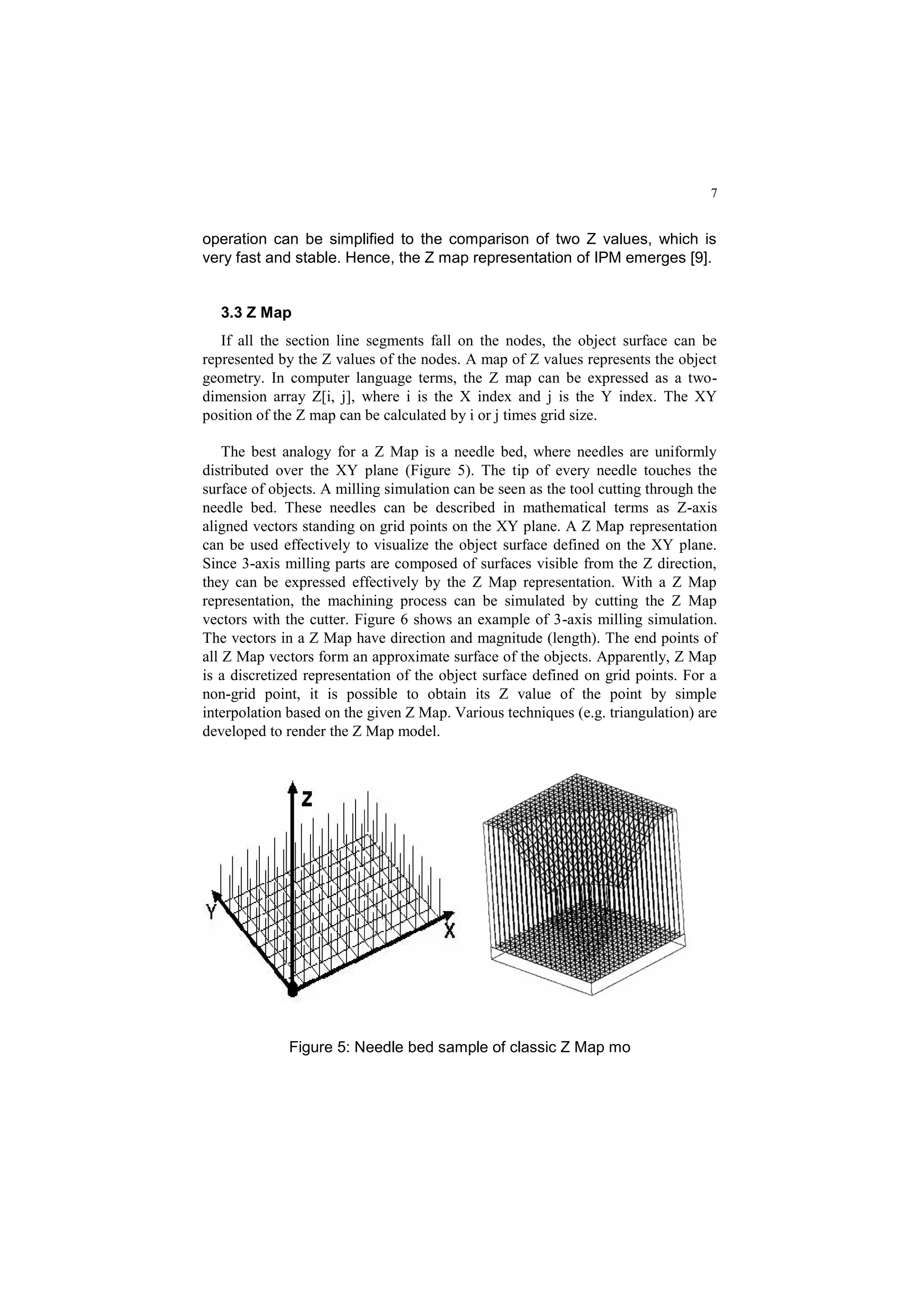 7
operation can be simplified to the comparison of two Z values, which is
very fast and stable. Hence, the Z map representation of IPM emerges [9].
3.3 Z Map
If all the section line segments fall on the nodes, the object surface can be
represented by the Z values of the nodes. A map of Z values represents the object
geometry. In computer language terms, the Z map can be expressed as a two-
dimension array Z[i, j], where i is the X index and j is the Y index. The XY
position of the Z map can be calculated by i or j times grid size.
The best analogy for a Z Map is a needle bed, where needles are uniformly
distributed over the XY plane (Figure 5). The tip of every needle touches the
surface of objects. A milling simulation can be seen as the tool cutting through the
needle bed. These needles can be described in mathematical terms as Z-axis
aligned vectors standing on grid points on the XY plane. A Z Map representation
can be used effectively to visualize the object surface defined on the XY plane.
Since 3-axis milling parts are composed of surfaces visible from the Z direction,
they can be expressed effectively by the Z Map representation. With a Z Map
representation, the machining process can be simulated by cutting the Z Map
vectors with the cutter. Figure 6 shows an example of 3-axis milling simulation.
The vectors in a Z Map have direction and magnitude (length). The end points of
all Z Map vectors form an approximate surface of the objects. Apparently, Z Map
is a discretized representation of the object surface defined on grid points. For a
non-grid point, it is possible to obtain its Z value of the point by simple
interpolation based on the given Z Map. Various techniques (e.g. triangulation) are
developed to render the Z Map model.
Figure 5: Needle bed sample of classic Z Map mo
 