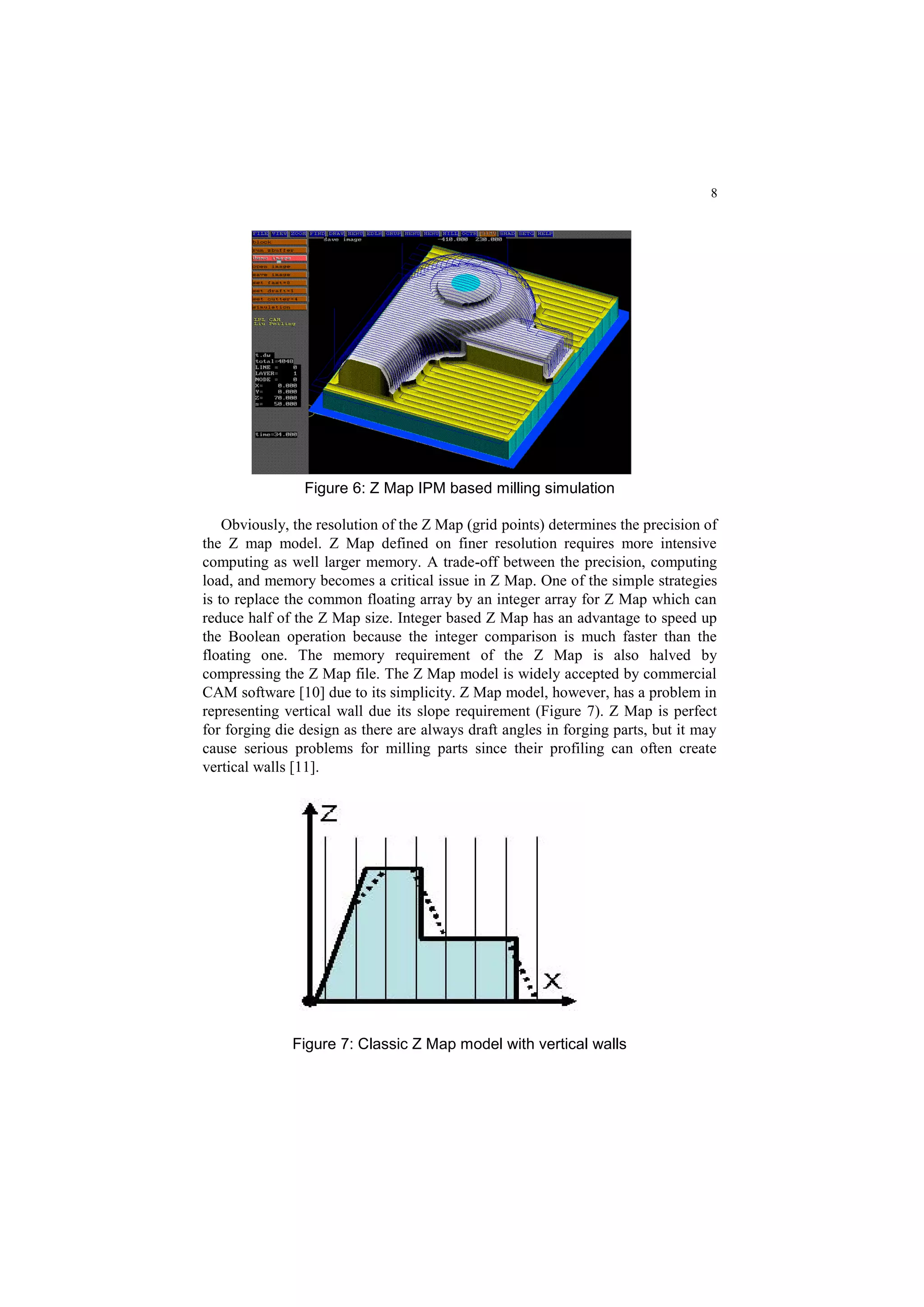 8
Figure 6: Z Map IPM based milling simulation
Obviously, the resolution of the Z Map (grid points) determines the precision of
the Z map model. Z Map defined on finer resolution requires more intensive
computing as well larger memory. A trade-off between the precision, computing
load, and memory becomes a critical issue in Z Map. One of the simple strategies
is to replace the common floating array by an integer array for Z Map which can
reduce half of the Z Map size. Integer based Z Map has an advantage to speed up
the Boolean operation because the integer comparison is much faster than the
floating one. The memory requirement of the Z Map is also halved by
compressing the Z Map file. The Z Map model is widely accepted by commercial
CAM software [10] due to its simplicity. Z Map model, however, has a problem in
representing vertical wall due its slope requirement (Figure 7). Z Map is perfect
for forging die design as there are always draft angles in forging parts, but it may
cause serious problems for milling parts since their profiling can often create
vertical walls [11].
Figure 7: Classic Z Map model with vertical walls
 