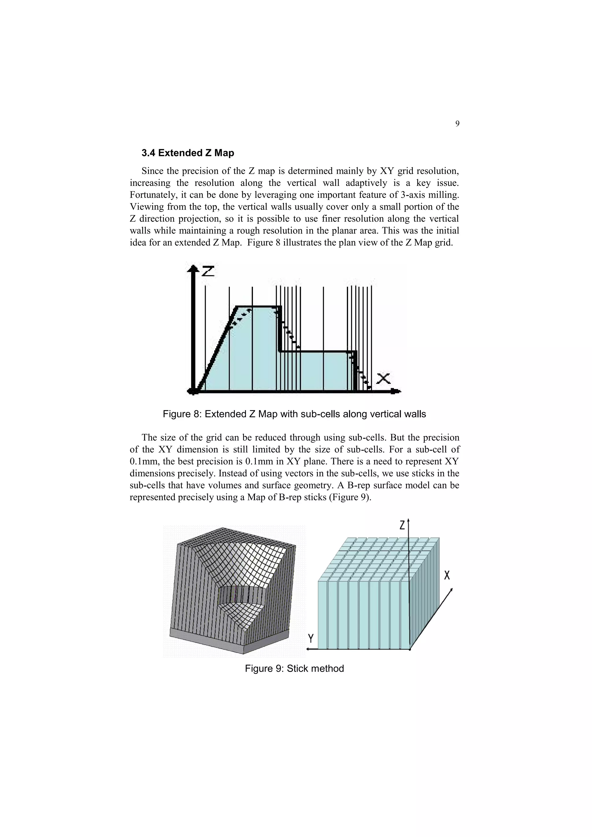 9
3.4 Extended Z Map
Since the precision of the Z map is determined mainly by XY grid resolution,
increasing the resolution along the vertical wall adaptively is a key issue.
Fortunately, it can be done by leveraging one important feature of 3-axis milling.
Viewing from the top, the vertical walls usually cover only a small portion of the
Z direction projection, so it is possible to use finer resolution along the vertical
walls while maintaining a rough resolution in the planar area. This was the initial
idea for an extended Z Map. Figure 8 illustrates the plan view of the Z Map grid.
Figure 8: Extended Z Map with sub-cells along vertical walls
The size of the grid can be reduced through using sub-cells. But the precision
of the XY dimension is still limited by the size of sub-cells. For a sub-cell of
0.1mm, the best precision is 0.1mm in XY plane. There is a need to represent XY
dimensions precisely. Instead of using vectors in the sub-cells, we use sticks in the
sub-cells that have volumes and surface geometry. A B-rep surface model can be
represented precisely using a Map of B-rep sticks (Figure 9).
Figure 9: Stick method
 