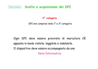 Scelta e acquisizione dei DPI
2° categoria
DPI non compresi nella 1° e 3° categoria
Pagina didattica
Ogni DPI deve essere provvisto di marcatura CE
apposta in modo visibile, leggibile e indelebile.
Il dispositivo deve essere accompagnato da una
Nota Informativa
 