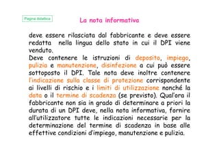 La nota informativa
deve essere rilasciata dal fabbricante e deve essere
redatta nella lingua dello stato in cui il DPI viene
venduto.
Deve contenere le istruzioni di deposito, impiego,
pulizia e manutenzione, disinfezione a cui può essere
sottoposto il DPI. Tale nota deve inoltre contenere
l’indicazione sulla classe di protezione corrispondente
Pagina didattica
l’indicazione sulla classe di protezione corrispondente
ai livelli di rischio e i limiti di utilizzazione nonché la
data o il termine di scadenza (se previsto). Qual’ora il
fabbricante non sia in grado di determinare a priori la
durata di un DPI deve, nella nota informativa, fornire
all’utilizzatore tutte le indicazioni necessarie per la
determinazione del termine di scadenza in base alle
effettive condizioni d’impiego, manutenzione e pulizia.
 