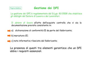 La gestione dei DPI è regolamentata dal D.Lgs. 81/2008 che stabilisce
gli obblighi del Datore di Lavoro e dei Lavoratori.
Gestione dei DPI
Il datore di lavoro all’atto dell’acquisto controlla che vi sia la
documentazione prevista consistente in:
a) dichiarazione di conformità CE da parte del fabbricante;
Pagina didattica
b) marcatura CE;
c) nota informativa rilasciata dal fabbricante;
La presenza di questi tre elementi garantisce che un DPI
abbia i requisiti essenziali.
 