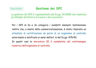 La gestione dei DPI è regolamentata dal D.Lgs. 81/2008 che stabilisce
gli obblighi del Datore di Lavoro e dei Lavoratori.
Gestione dei DPI
Per i DPI di 2a e 3a categoria i suddetti elementi testimoniano
inoltre che, a monte della commercializzazione, è stato rilasciato un
attestato di certificazione da parte di un organismo di controllo
Pagina didattica
attestato di certificazione da parte di un organismo di controllo
autorizzato e notificato ai sensi dell’art. 6 del D.Lgs. 475/92.
In questi casi la marcatura CE è completata dal contrassegno
numerico dell’organismo di controllo.
 