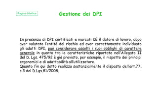 Gestione dei DPI
In presenza di DPI certificati e marcati CE il datore di lavoro, dopo
aver valutato l’entità del rischio ed aver correttamente individuato
gli adatti DPI, può considerare assolti i suoi obblighi di carattere
generale in quanto tra le caratteristiche riportate nell’Allegato II
del D. Lgs. 475/92 è già previsto, per esempio, il rispetto dei principi
Pagina didattica
del D. Lgs. 475/92 è già previsto, per esempio, il rispetto dei principi
ergonomici e di adattabilità all’utilizzatore.
Quanto fin qui detto realizza sostanzialmente il disposto dell’art.77,
c.3 del D.Lgs.81/2008.
 