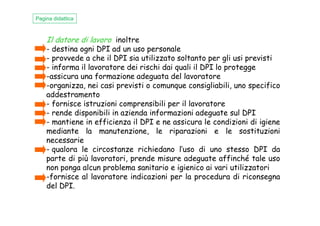 Il datore di lavoro inoltre
- destina ogni DPI ad un uso personale
- provvede a che il DPI sia utilizzato soltanto per gli usi previsti
- informa il lavoratore dei rischi dai quali il DPI lo protegge
-assicura una formazione adeguata del lavoratore
-organizza, nei casi previsti o comunque consigliabili, uno specifico
addestramento
- fornisce istruzioni comprensibili per il lavoratore
- rende disponibili in azienda informazioni adeguate sul DPI
Pagina didattica
- rende disponibili in azienda informazioni adeguate sul DPI
- mantiene in efficienza il DPI e ne assicura le condizioni di igiene
mediante la manutenzione, le riparazioni e le sostituzioni
necessarie
- qualora le circostanze richiedano l’uso di uno stesso DPI da
parte di più lavoratori, prende misure adeguate affinché tale uso
non ponga alcun problema sanitario e igienico ai vari utilizzatori
-fornisce al lavoratore indicazioni per la procedura di riconsegna
del DPI.
 