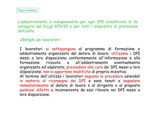L’addestramento è indispensabile per ogni DPI classificato di 3a
categoria dal D.Lgs 475/92 e per tutti i dispositivi di protezione
dell’udito.
Obblighi dei lavoratori
I lavoratori si sottopongono al programma di formazione e
addestramento organizzato dal datore di lavoro; utilizzano i DPI
messi a loro disposizione conformemente all'informazione e alla
Pagina didattica
messi a loro disposizione conformemente all'informazione e alla
formazione ricevute e all'addestramento eventualmente
organizzato ed espletato; provvedono alla cura dei DPI messi a loro
disposizione; non vi apportano modifiche di propria iniziativa.
Al termine dell'utilizzo i lavoratori seguono le procedure aziendali
in materia di riconsegna dei DPI e sono tenuti a segnalare
immediatamente al datore di lavoro o al dirigente o al preposto
qualsiasi difetto o inconveniente da essi rilevato nei DPI messi a
loro disposizione.
 