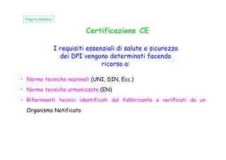 I requisiti essenziali di salute e sicurezza
dei DPI vengono determinati facendo
ricorso a:
• Norme tecniche nazionali (UNI, DIN, Ecc.)
Certificazione CE
Pagina didattica
• Norme tecniche nazionali (UNI, DIN, Ecc.)
• Norme tecniche armonizzate (EN)
• Riferimenti tecnici identificati dal fabbricante e verificati da un
Organismo Notificato
 
