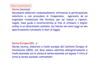Norma (tecnica):
Documento elaborato consensualmente, attraverso la partecipazione
volontaria e con procedure di trasparenza, approvato da un
organismo riconosciuto che fornisce, per usi comuni e ripetuti,
regole, linee guida o caratteristiche al fine di ottenere il miglior
ordine in un determinato contesto. (Le Norme non sono Leggi se non
specificamente richiamate in testi di legge).
Pagina di approfondimento
Norma Europea (EN….):
Norma tecnica, elaborata a livello europeo dal Comitato Europeo di
Normazione (CEN), che deve essere adottata obbligatoriamente a
livello nazionale con lo status di norma nazionale ed impone il ritiro di
tutte le norme nazionali contrastanti.
 