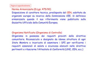 Norma Armonizzata (D.Lgs. 475/92)
Disposizione di carattere tecnico, predisposta dal CEN, adottata da
organismi europei su incarico della Commissione CEE. Si definisce
armonizzata quando il suo riferimento viene pubblicato sulla
Gazzetta Ufficiale della Comunità Europea.
Organismo Notificato (Organismo di Controllo)
Organismo in possesso dei requisiti previsti dalle direttive
Pagina di approfondimento
Organismo in possesso dei requisiti previsti dalle direttive
comunitarie. Riconosciuto o designato da idonee strutture di ogni
Stato Membro e incaricato di esaminare i DPI per verificarne i
requisiti essenziali di salute e sicurezza elencati nelle direttive
pertinenti e rilasciarne l’Attestato di Conformità (UNI, CEN, ecc.)
 