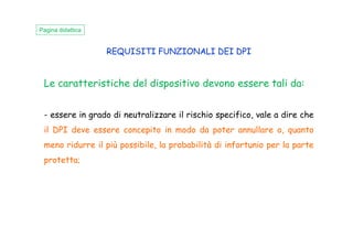 REQUISITI FUNZIONALI DEI DPI
Le caratteristiche del dispositivo devono essere tali da:
- essere in grado di neutralizzare il rischio specifico, vale a dire che
il DPI deve essere concepito in modo da poter annullare o, quanto
Pagina didattica
il DPI deve essere concepito in modo da poter annullare o, quanto
meno ridurre il più possibile, la probabilità di infortunio per la parte
protetta;
 