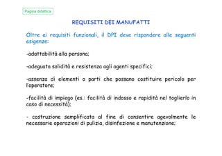 REQUISITI DEI MANUFATTI
Oltre ai requisiti funzionali, il DPI deve rispondere alle seguenti
esigenze:
-adattabilità alla persona;
-adeguata solidità e resistenza agli agenti specifici;
-assenza di elementi o parti che possano costituire pericolo per
Pagina didattica
-assenza di elementi o parti che possano costituire pericolo per
l’operatore;
-facilità di impiego (es.: facilità di indosso e rapidità nel toglierlo in
caso di necessità);
- costruzione semplificata al fine di consentire agevolmente le
necessarie operazioni di pulizia, disinfezione e manutenzione;
 