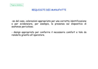 REQUISITI DEI MANUFATTI
-se del caso, colorazioni appropriate per una corretta identificazione
o per evidenziare, per esempio, la presenza sul dispositivo di
sostanze pericolose;
- design appropriato per conferire il necessario comfort e tale da
renderlo gradito all'operatore.
Pagina didattica
renderlo gradito all'operatore.
 