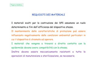 REQUISITI DEI MATERIALI
I materiali scelti per la costruzione dei DPI assumono un ruolo
determinante ai fini dell'efficienza del dispositivo stesso.
Il mantenimento delle caratteristiche di protezione può essere
influenzato negativamente dalle condizioni ambientali particolari in
Pagina didattica
influenzato negativamente dalle condizioni ambientali particolari in
cui il dispositivo è chiamato ad operare.
I materiali che vengono a trovarsi a diretto contatto con la
epidermide devono avere compatibilità con la stessa.
Inoltre devono essere meccanicamente resistenti a tutte le
operazioni di manutenzione e sterilizzazione, se necessarie.
 