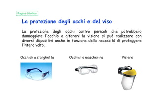 La protezione degli occhi e del viso
La protezione degli occhi contro pericoli che potrebbero
danneggiare l'occhio o alterare la visione si può realizzare con
diversi dispositivi anche in funzione della necessità di proteggere
l’intero volto.
Occhiali a stanghetta Occhiali a mascherina Visiere
Pagina didattica
Occhiali a stanghetta Occhiali a mascherina Visiere
 