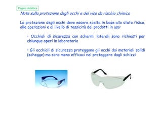 Note sulla protezione degli occhi e del viso da rischio chimico
La protezione degli occhi deve essere scelta in base allo stato fisico,
alle operazioni e al livello di tossicità dei prodotti in uso:
• Occhiali di sicurezza con schermi laterali sono richiesti per
chiunque operi in laboratorio
• Gli occhiali di sicurezza proteggono gli occhi dai materiali solidi
(schegge) ma sono meno efficaci nel proteggere dagli schizzi
Pagina didattica
 