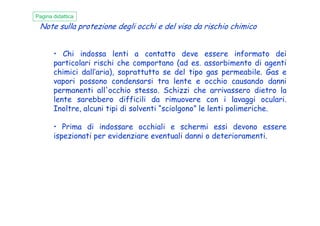Note sulla protezione degli occhi e del viso da rischio chimico
• Chi indossa lenti a contatto deve essere informato dei
particolari rischi che comportano (ad es. assorbimento di agenti
chimici dall’aria), soprattutto se del tipo gas permeabile. Gas e
vapori possono condensarsi tra lente e occhio causando danni
permanenti all'occhio stesso. Schizzi che arrivassero dietro la
lente sarebbero difficili da rimuovere con i lavaggi oculari.
Inoltre, alcuni tipi di solventi “sciolgono” le lenti polimeriche.
Pagina didattica
Inoltre, alcuni tipi di solventi “sciolgono” le lenti polimeriche.
• Prima di indossare occhiali e schermi essi devono essere
ispezionati per evidenziare eventuali danni o deterioramenti.
 
