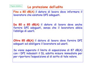 Fino a 80 dB(A) il datore di lavoro deve informare il
lavoratore che esistono DPI adeguati.
Da 80 a 85 dB(A) il datore di lavoro deve anche
fornire DPI adeguati, senza che il lavoratore abbia
l’obbligo di usarli.
Pagina didattica
La protezione dell’udito
Oltre 85 dB(A) il datore di lavoro deve fornire DPI
adeguati ed obbligare il lavoratore ad usarli.
Se viene superato il limite di esposizione di 87 dB(A)
con i DPI indossati il DL adotta misure immediate per
per riportare l’esposizione al di sotto di tale valore.
 