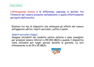 Esistono tre tipi di dispositivi che attenuano gli effetti del rumore
sull’apparato uditivo: inserti auricolari, cuffie e caschi.
Inserti auricolari (tappi)
Pagina didattica
L’Attenuazione Sonora è la differenza, espressa in decibel, tra
l’intensità del rumore presente nell’ambiente e quella effettivamente
percepita dall’orecchio.
Inserti auricolari (tappi)
Vengono introdotti nel condotto uditivo esterno e sono consigliati
per pressioni sonore inferiori a 95/100 dB(A) e quando il dispositivo
viene utilizzato per lunghi periodi durante la giornata. La loro
attenuazione va da 15 a 20 dB(A).
 
