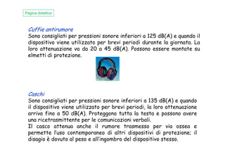 Cuffie antirumore
Sono consigliati per pressioni sonore inferiori a 125 dB(A) e quando il
dispositivo viene utilizzato per brevi periodi durante la giornata. La
loro attenuazione va da 20 a 45 dB(A). Possono essere montate su
elmetti di protezione.
Pagina didattica
Caschi
Sono consigliati per pressioni sonore inferiori a 135 dB(A) e quando
il dispositivo viene utilizzato per brevi periodi, la loro attenuazione
arriva fino a 50 dB(A). Proteggono tutta la testa e possono avere
una ricetrasmittente per le comunicazioni verbali.
Il casco attenua anche il rumore trasmesso per via ossea e
permette l’uso contemporaneo di altri dispositivi di protezione; il
disagio è dovuto al peso e all’ingombro del dispositivo stesso.
 