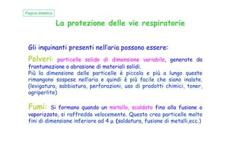 La protezione delle vie respiratorie
Gli inquinanti presenti nell’aria possono essere:
Polveri: particelle solide di dimensione variabile, generate da
frantumazione o abrasione di materiali solidi.
Più la dimensione delle particelle è piccola e più a lungo queste
rimangono sospese nell’aria e quindi è più facile che siano inalate.
Pagina didattica
rimangono sospese nell’aria e quindi è più facile che siano inalate.
(levigatura, sabbiatura, perforazioni, uso di prodotti chimici, toner,
agriperlite)
Fumi: Si formano quando un metallo, scaldato fino alla fusione o
vaporizzato, si raffredda velocemente. Questo crea particelle molto
fini di dimensione inferiore ad 4 µµµµ (saldatura, fusione di metalli,ecc.)
 
