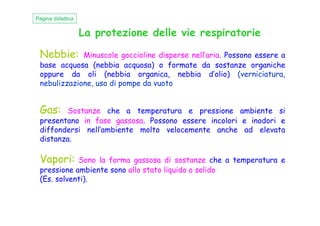 La protezione delle vie respiratorie
Nebbie: Minuscole goccioline disperse nell’aria. Possono essere a
base acquosa (nebbia acquosa) o formate da sostanze organiche
oppure da oli (nebbia organica, nebbia d’olio) (verniciatura,
nebulizzazione, uso di pompe da vuoto
Pagina didattica
Gas: Sostanze che a temperatura e pressione ambiente siGas: Sostanze che a temperatura e pressione ambiente si
presentano in fase gassosa. Possono essere incolori e inodori e
diffondersi nell’ambiente molto velocemente anche ad elevata
distanza.
Vapori: Sono la forma gassosa di sostanze che a temperatura e
pressione ambiente sono allo stato liquido o solido
(Es. solventi).
 