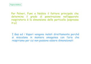 Per Polveri, Fumi e Nebbie il fattore principale che
determina il grado di penetrazione nell’apparato
respiratorio è la dimensione delle particelle (espressa
in µµµµ)
Pagina didattica
I Gas ed i Vapori vengono inalati direttamente perché
si miscelano in maniera omogenea con l’aria che
respiriamo per cui non possono essere dimensionati
 