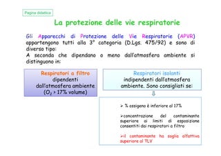 La protezione delle vie respiratorie
Gli Apparecchi di Protezione delle Vie Respiratorie (APVR)
appartengono tutti alla 3° categoria (D.Lgs. 475/92) e sono di
diverso tipo:
A seconda che dipendano o meno dall’atmosfera ambiente si
distinguono in:
Pagina didattica
Respiratori a filtro
dipendenti
Respiratori isolanti
indipendenti dall’atmosferadipendenti
dall’atmosfera ambiente
(O2 > 17% volume)
% ossigeno è inferiore al 17%
concentrazione del contaminante
superiore ai limiti di esposizione
consentiti dai respiratori a filtro
il contaminante ha soglia olfattiva
superiore al TLV
indipendenti dall’atmosfera
ambiente. Sono consigliati se:
 