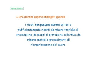 I DPI devono essere impiegati quando
i rischi non possono essere evitati o
sufficientemente ridotti da misure tecniche di
prevenzione, da mezzi di protezione collettiva, da
Pagina didattica
prevenzione, da mezzi di protezione collettiva, da
misure, metodi o procedimenti di
riorganizzazione del lavoro.
 